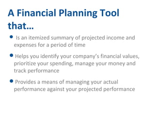 A Financial Planning Tool 
that… 
 Is an itemized summary of projected income and 
expenses for a period of time 
Helps you identify your company’s financial values, 
prioritize your spending, manage your money and 
track performance 
Provides a means of managing your actual 
performance against your projected performance 
 