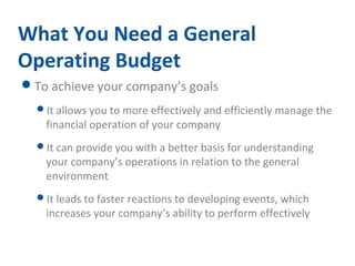 What You Need a General 
Operating Budget 
To achieve your company’s goals 
It allows you to more effectively and efficiently manage the 
financial operation of your company 
It can provide you with a better basis for understanding 
your company’s operations in relation to the general 
environment 
It leads to faster reactions to developing events, which 
increases your company’s ability to perform effectively 
 