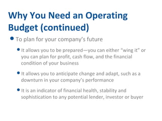 Why You Need an Operating 
Budget (continued) 
To plan for your company’s future 
It allows you to be prepared—you can either “wing it” or 
you can plan for profit, cash flow, and the financial 
condition of your business 
It allows you to anticipate change and adapt, such as a 
downturn in your company’s performance 
It is an indicator of financial health, stability and 
sophistication to any potential lender, investor or buyer 
 