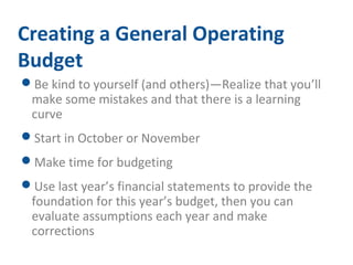 Creating a General Operating 
Budget 
Be kind to yourself (and others)—Realize that you’ll 
make some mistakes and that there is a learning 
curve 
Start in October or November 
Make time for budgeting 
Use last year’s financial statements to provide the 
foundation for this year’s budget, then you can 
evaluate assumptions each year and make 
corrections 
 