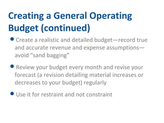 Creating a General Operating 
Budget (continued) 
Create a realistic and detailed budget—record true 
and accurate revenue and expense assumptions— 
avoid “sand bagging” 
Review your budget every month and revise your 
forecast (a revision detailing material increases or 
decreases to your budget) regularly 
Use it for restraint and not constraint 
 