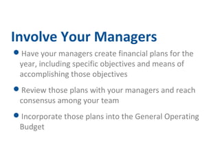 Involve Your Managers 
Have your managers create financial plans for the 
year, including specific objectives and means of 
accomplishing those objectives 
Review those plans with your managers and reach 
consensus among your team 
Incorporate those plans into the General Operating 
Budget 
 