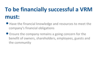 To be financially successful a VRM 
must: 
Have the financial knowledge and resources to meet the 
company’s financial obligations 
Ensure the company remains a going concern for the 
benefit of owners, shareholders, employees, guests and 
the community 
 
