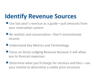 Identify Revenue Sources 
Use last year’s revenue as a guide—pull amounts from 
your reservation system 
Be realistic and conservative—Don’t overestimate 
income 
Understand Key Metrics and Terminology 
Focus on Gross Lodging Revenue because it will allow 
you to forecast expenses 
Determine what you’ll charge for services and fees—use 
your market to determine a viable price structure 
 