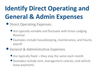 Identify Direct Operating and 
General & Admin Expenses 
Direct Operating Expenses 
Are typically variable and fluctuate with Gross Lodging 
Revenue 
Examples include housekeeping, maintenance, and hourly 
payroll 
General & Administrative Expenses 
Are typically fixed —they stay the same each month 
Examples include rent, management salaries, and vehicle 
lease payments 
 