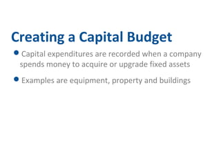 Creating a Capital Budget 
Capital expenditures are recorded when a company 
spends money to acquire or upgrade fixed assets 
Examples are equipment, property and buildings 
 