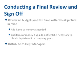 Conducting a Final Review and 
Sign Off 
Review all budgets one last time with overall picture 
in mind 
Add items or money as needed 
Cut items or money if you do not feel it is necessary to 
obtain department or company goals 
Distribute to Dept Managers 
 