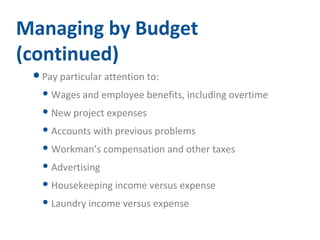 Managing by Budget 
(continued) 
Pay particular attention to: 
Wages and employee benefits, including overtime 
New project expenses 
Accounts with previous problems 
Workman’s compensation and other taxes 
Advertising 
Housekeeping income versus expense 
Laundry income versus expense 
 