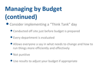 Managing by Budget 
(continued) 
Consider implementing a “Think Tank” day 
Conducted off site just before budget is prepared 
Every department is evaluated 
Allows everyone a say in what needs to change and how to 
run things more efficiently and effectively 
Not punitive 
Use results to adjust your budget if appropriate 
 