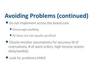 Avoiding Problems (continued) 
Do not implement across the board cuts 
Discourages padding 
All items are not equally sacrificial 
Closely monitor assumptions for accuracy (# of 
reservations, # of work orders, high income season 
daily/weekly) 
Look for problems EARLY 
 