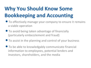 Why You Should Know Some 
Bookkeeping and Accounting 
To effectively manage your company to ensure it remains 
a viable operation 
To avoid being taken advantage of financially 
(particularly embezzlement and fraud) 
To assist in the planning and control of your business 
To be able to knowledgably communicate financial 
information to employees, potential lenders and 
investors, shareholders, and the media 
 