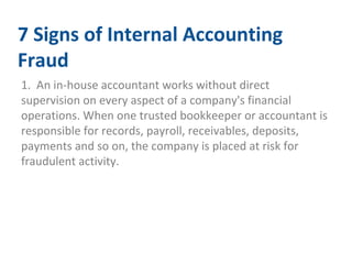 7 Signs of Internal Accounting 
Fraud 
1. An in-house accountant works without direct 
supervision on every aspect of a company's financial 
operations. When one trusted bookkeeper or accountant is 
responsible for records, payroll, receivables, deposits, 
payments and so on, the company is placed at risk for 
fraudulent activity. 
 