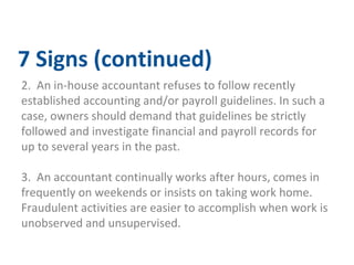 7 Signs (continued) 
2. An in-house accountant refuses to follow recently 
established accounting and/or payroll guidelines. In such a 
case, owners should demand that guidelines be strictly 
followed and investigate financial and payroll records for 
up to several years in the past. 
3. An accountant continually works after hours, comes in 
frequently on weekends or insists on taking work home. 
Fraudulent activities are easier to accomplish when work is 
unobserved and unsupervised. 
 