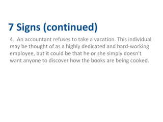 7 Signs (continued) 
4. An accountant refuses to take a vacation. This individual 
may be thought of as a highly dedicated and hard-working 
employee, but it could be that he or she simply doesn't 
want anyone to discover how the books are being cooked. 
 
