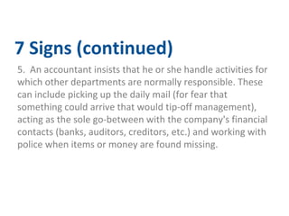 7 Signs (continued) 
5. An accountant insists that he or she handle activities for 
which other departments are normally responsible. These 
can include picking up the daily mail (for fear that 
something could arrive that would tip-off management), 
acting as the sole go-between with the company's financial 
contacts (banks, auditors, creditors, etc.) and working with 
police when items or money are found missing. 
 