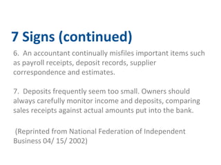 7 Signs (continued) 
6. An accountant continually misfiles important items such 
as payroll receipts, deposit records, supplier 
correspondence and estimates. 
7. Deposits frequently seem too small. Owners should 
always carefully monitor income and deposits, comparing 
sales receipts against actual amounts put into the bank. 
(Reprinted from National Federation of Independent 
Business 04/ 15/ 2002) 
