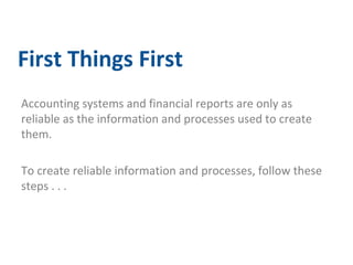 First Things First 
Accounting systems and financial reports are only as 
reliable as the information and processes used to create 
them. 
To create reliable information and processes, follow these 
steps . . . 
 
