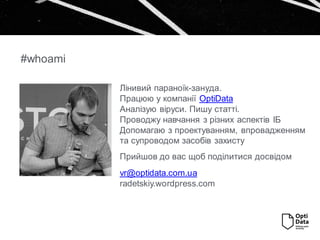 #whoami
Лінивий параноїк-зануда.
Працюю у компанії OptiData
Аналізую віруси. Пишу статті.
Проводжу навчання з різних аспектів ІБ
Допомагаю з проектуванням, впровадженням
та супроводом засобів захисту
Прийшов до вас щоб поділитися досвідом
vr@optidata.com.ua
radetskiy.wordpress.com
 