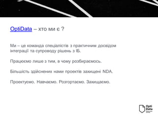 OptiData – хто ми є ?
Ми – це команда спеціалістів з практичним досвідом
інтеграції та супроводу рішень з ІБ.
Працюємо лише з тим, в чому розбираємось.
Більшість здійснених нами проектів захищені NDA.
Проектуємо. Навчаємо. Розгортаємо. Захищаємо.
 