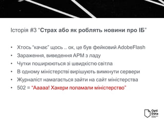 Історія #3 “Страх або як роблять новини про ІБ”
• Хтось “качає” щось .. ок, це був фейковий AdobeFlash
• Зараження, виведення АРМ з ладу
• Чутки поширюються зі швидкістю світла
• В одному міністерстві вирішують вимкнути сервери
• Журналіст намагається зайти на сайт міністерства
• 502 = “Ааааа! Хакери поламали міністерство”
 