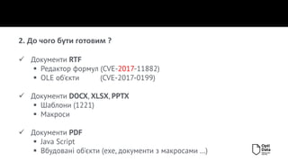 2. До чого бути готовим ?
✓ Документи RTF
▪ Редактор формул (CVE-2017-11882)
▪ OLE об'єкти (CVE-2017-0199)
✓ Документи DOCX, XLSX, PPTX
▪ Шаблони (1221)
▪ Макроси
✓ Документи PDF
▪ Java Script
▪ Вбудовані об'єкти (exe, документи з макросами …)
 