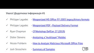 Увага! Додаткова інформація #1
✓ Philippe Lagadec - Weaponized MS Office 97-2003 legacy/binary formats
✓ Philippe Lagadec - Weaponized PDF - Payload Delivery Format
✓ Ryan Chapman - CFWorkshop DefCon 27 (2019)
✓ Didier Stevens - Analyzing a “multilayer” Maldoc
✓ Nicole Fishbein - How to Analyze Malicious Microsoft Office Files
✓ Josh Stroschein - Summary of Samples
 