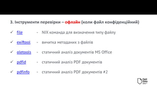 3. Інструменти перевірки – офлайн (коли файл конфіденційний)
✓ file - NIX команда для визначення типу файлу
✓ exiftool - вичитка метаданих з файлів
✓ oletools - статичний аналіз документів MS Office
✓ pdfid - статичний аналіз PDF документів
✓ pdfinfo - статичний аналіз PDF документів #2
 