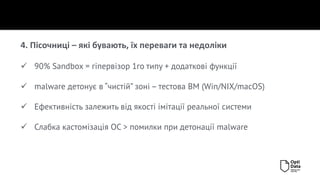 4. Пісочниці – які бувають, їх переваги та недоліки
✓ 90% Sandbox = гіпервізор 1го типу + додаткові функції
✓ malware детонує в “чистій” зоні – тестова ВМ (Win/NIX/macOS)
✓ Ефективність залежить від якості імітації реальної системи
✓ Слабка кастомізація ОС > помилки при детонації malware
 