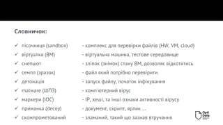✓ пісочниця (sandbox) - комплекс для перевірки файлів (HW, VM, cloud)
✓ віртуалка (ВМ) - віртуальна машина, тестове середовище
✓ снепшот - зліпок (знімок) стану ВМ, дозволяє відкотитись
✓ семпл (зразок) - файл який потрібно перевірити
✓ детонація - запуск файлу, початок інфікування
✓ malware (ШПЗ) - комп'ютерний вірус
✓ маркери (IOC) - ІР, хеші, та інші ознаки активності вірусу
✓ приманка (decoy) - документ, скрипт, ярлик …
✓ скомпрометований - зламаний, такий що зазнав втручання
Словничок:
 