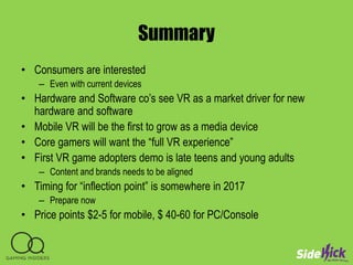 Summary
• Consumers are interested
– Even with current devices
• Hardware and Software co’s see VR as a market driver for new
hardware and software
• Mobile VR will be the first to grow as a media device
• Core gamers will want the “full VR experience”
• First VR game adopters demo is late teens and young adults
– Content and brands needs to be aligned
• Timing for “inflection point” is somewhere in 2017
– Prepare now
• Price points $2-5 for mobile, $ 40-60 for PC/Console
 