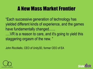 A New Mass Market Frontier
“Each successive generation of technology has
yielded different kinds of experience, and the games
have fundamentally changed.…..
….VR is a reason to care, and it's going to yield this
staggering orgasm of the new. ”
John Riccitiello, CEO of Unity3D, former CEO of EA
 