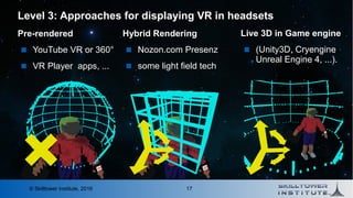 17© Skilltower Institute, 2016
Level 3: Approaches for displaying VR in headsets
Hybrid Rendering
 Nozon.com Presenz
 some light field tech
Live 3D in Game engine
 (Unity3D, Cryengine
Unreal Engine 4, ...).
Pre-rendered
 YouTube VR or 360°
 VR Player apps, ...
 