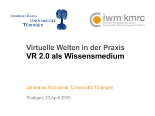 Virtuelle Welten in der Praxis VR 2.0 als Wissensmedium Johannes Moskaliuk, Universität Tübingen Stuttgart, 22.April 2009 