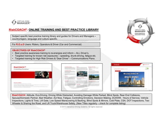 RiskCOACH®: ONLINE TRAINING AND BEST PRACTICE LIBRARY
Subject specific best practice training library and guides for Drivers and Managers –
country/region, language and culture specific.
For R.O.a.D Users: Riders, Operators & Driver (Car and Commercial)
RiskCOACH: Attitude, Eco-Driving, Driving While Distracted, Avoiding Damage While Parked, Blind Spots, Rear End Collisions,
Spouse/Domestic Partner, Bad Weather, Act Now, Fatigue, Controlling Emotions, Decision Making, DUI/DWI, Hours of Service, Vehicle
Inspections, Lights & Tires, Lift Gate, Low Speed Maneuvering & Backing, Blind Spots & Mirrors, Cold Plate, CSA, DOT Inspections, Two
Wheeler & Sharing the Road, and Lift Truck/Warehouse Safety. (New Titles regularly – check for complete listing)
OBJECTIVES OF RiskCOACH®
• Best practice awareness training to re-energize and inform – ALL Driver’s.
• Targeted training for known risk exposures – speeding, drunk-driving, fatigue etc.
• Targeted training for High Risk Drivers & ‘Dear Driver’ – Communications Plans.
 