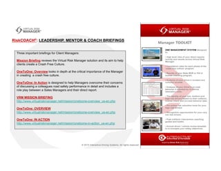 Three important briefings for Client Managers:
Mission Briefing reviews the Virtual Risk Manager solution and its aim to help
clients create a Crash Free Culture.
OneToOne: Overview looks in depth at the critical importance of the Manager
in creating a crash free culture.
OneToOne: In Action is designed to help Managers overcome their concerns
of discussing a colleagues road safety performance in detail and includes a
role play between a Sales Managers and their direct report.
VRM MISSION BRIEFING
http://www.virtualriskmanager.net/mission/onetoone-overview_us-en.php
OneToOne: OVERVIEW
http://www.virtualriskmanager.net/mission/onetoone-overview_us-en.php
OneToOne: IN ACTION
http://www.virtualriskmanager.net/mission/onetoone-in-action_us-en.php
RiskCOACH®: LEADERSHIP, MENTOR & COACH BRIEFINGS
 