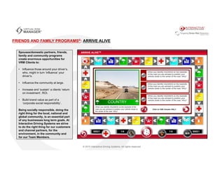 FRIENDS AND FAMILY PROGRAMS®: ARRIVE ALIVE
Spouses/domestic partners, friends,
family and community programs
create enormous opportunities for
VRM Clients to:
• Influence those around your driver’s,
who, might in turn ‘influence’ your
driver’s.
• Influence the community at large.
• Increase and ‘sustain’ a clients ‘return
on investment’, ROI.
• Build brand value as part of a
‘corporate social responsibility’.
Being socially responsible, doing the
right thing for the local, national and
global community, is an essential part
of any businesses long term goals. At
Interactive Driving Systems we strive
to do the right thing for our customers
and channel partners, for the
environment, in the community and
for our Team Members.
 