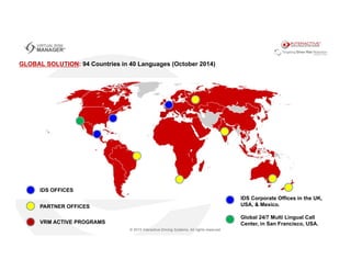 IDS OFFICES
PARTNER OFFICES
IDS Corporate Offices in the UK,
USA, & Mexico.
Global 24/7 Multi Lingual Call
Center, in San Francisco, USA.VRM ACTIVE PROGRAMS
GLOBAL SOLUTION: 94 Countries in 40 Languages (October 2014)
 