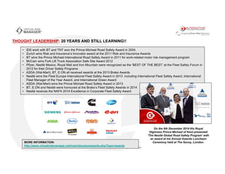 • IDS work with BT and TNT won the Prince Michael Road Safety Award in 2004.
• Zurich wins Risk and Insurance’s Innovator award at the 2011 Risk and Insurance Awards
• BT wins the Prince Michael International Road Safety Award in 2011 for work-related motor risk management program
• McCain wins Fork Lift Truck Association Safe Site Award 2012
• Pfizer, Nestlé Mexico, Royal Mail and Iron Mountain were recognized as the ‘BEST OF THE BEST’ at the Fleet Safety Forum in
2012 for their Driver Safety Programs
• ASDA (Wal-Mart), BT, E.ON all received awards at the 2013 Brake Awards
• Nestlé wins the Fleet Europe International Fleet Safety Award in 2013 including International Fleet Safety Award, International
Fleet Manager of the Year Award, and International Green Award
• ASDA (Wal-Mart) wins the Prince Michael Road Safety Award in 2013
• BT, E.ON and Nestlé were honoured at the Brake’s Fleet Safety Awards in 2014
• Nestlé receives the NAFA 2014 Excellence in Corporate Fleet Safety Award
THOUGHT LEADERSHIP: 20 YEARS AND STILL LEARNING!!
On the 9th December 2014 His Royal
Highness Prince Michael of Kent presented
'The Nestlé Global Road Safety Program' with
an award at his Annual Awards Luncheon
Ceremony held at The Savoy, London.MORE INFORMATION:
http://www.virtualriskmanager.net/main/aboutus/awards.php?type=awards
 