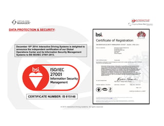 December 19th 2014: Interactive Driving Systems is delighted to
announce the independent certification of our Global
Operations Center and its Information Security Management
Systems to BS ISO/IEC 27001:2013.
DATA PROTECTION & SECURITY:
CERTIFICATE NUMBER: IS 615148
 