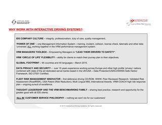 IDS COMPANY CULTURE – integrity, professionalism, duty of care, quality management.
‘POWER OF ONE’ – one Management Information System – training, incident, collision, license check, telematic and other data
‘universes’ ALL working together in the VRM performance management system.
VRM MANAGERS TOOLBOX – Empowering Managers to “LEAD THEIR DRIVERS TO SAFETY”.
VRM ‘CIRCLE OF LIFE’ FLEXIBILITY – ability for clients to match their journey plan to their objectives.
GLOBAL FOOTPRINT – 94 countries and 40 languages – March 2015.
DATA PRIVACY AND SECURITY – over 15 years experience working across Europe and other high profile ‘privacy’ nations
combined with state of the art dedicated server banks based in the UK/USA – Data Protection/US/EU/SWISS Safe Harbor
Framework, ISO 27001 Certified.
FLEET RISK MANAGEMENT INNOVATOR – first defensive driving CD-ROM, WWW, Peer Reviewed Research, Validated Risk
Assessment (RoadRISK), USA Patent (Risk Reduction), Multi Lingual MIS, International Awards, VRM COACH high risk response
plan – ongoing pursuit of excellence.
THOUGHT LEADERSHIP AND THE VRM BENCHMARKING FAMILY – sharing best practice, research and opportunity for the
greater good with all IDS clients.
‘ALL IN’ CUSTOMER SERVICE PHILOSOPHY – nothing we won’t do for our customers!
WHY WORK WITH INTERACTIVE DRIVING SYSTEMS?:
 