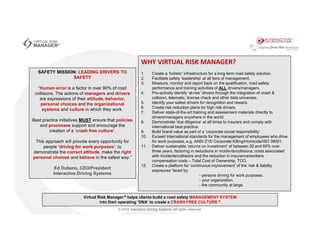 SAFETY MISSION: LEADING DRIVERS TO
SAFETY
“Human error is a factor in over 90% of road
collisions. The actions of managers and drivers
are expressions of their attitude, behavior,
personal choices and the organizational
systems and culture in which they work.
Best practice initiatives MUST ensure that policies
and processes support and encourage the
creation of a ‘crash free culture’.
This approach will provide every opportunity for
people ‘driving for work purposes’ to
demonstrate the correct attitude, make the right
personal choices and behave in the safest way.”
Ed Dubens, CEO/President
Interactive Driving Systems
WHY VIRTUAL RISK MANAGER?
1. Create a ‘holistic’ infrastructure for a long term road safety solution.
2. Facilitate safety ‘leadership’ at all tiers of management.
3. Measure, monitor and report back on the qualification, road safety
performance and training activities of ALL drivers/managers.
4. Pro-actively identify ‘at-risk’ drivers through the integration of crash &
collision, telematic, license check and other data universes.
5. Identify your safest drivers for recognition and reward.
6. Create risk reduction plans for high risk drivers.
7. Deliver state-of-the-art training and assessment materials directly to
drivers/managers anywhere in the world.
8. Demonstrate ‘due diligence’ at all times to insurers and comply with
international best practice.
9. Build brand value as part of a ‘corporate social responsibility’.
10. Exceed international standards for the management of employees who drive
for work purposes, e.g. ANSI Z15/ Corporate Killing/Homicide/ISO 39001.
11. Deliver sustainable ‘returns on investment’ of between 20 and 60% over
three years, factoring in reductions in incidents/collisions, costs associated
with incidents/collisions and the reduction in insurance/workers
compensation costs – Total Cost of Ownership, TCO.
12. Create a platform for ‘continuous improvement’ of the ‘risk & liability
exposures’ faced by:
- persons driving for work purposes.
- your organization.
- the community at large.
Virtual Risk Manager ® helps clients build a road safety MANAGEMENT SYSTEM
into their operating ‘DNA’ to create a CRASH FREE CULTURE ®
 