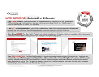Client PRIVACY Notice: The Privacy Notice is an acknowledgement by the driver of the type of information
VRM is collecting, e.g. incident, collision, telematic and license check data, who will view this information,
and if any information is not correct, who to contact.
SAFETY CULTURE PACK: (Customized from IDS Templates)
Client RISK FOUNDATION: The Client Risk Foundation is a customized safety assessment used to develop drivers’ knowledge and
understanding of your fleet safety policies and applications of those policies in the context of driving for work purposes. Risk Foundation
is broken down into three modules, 15 questions each, covering clients policies and procedures, defensive driving best practice and
health & safety while driving. Risk Foundation is designed to assist you in raising employees’ awareness of critical safety measures,
while helping to demonstrate your duty of care to your drivers.
Client POLICY Acknowledgement: The Policy Acknowledgement is electronic confirmation by the driver they have
received, read and understood client fleet safety policies, driver code of conduct and rules of the road.
Client Safety PLEDGE: The Client Safety Pledge is a formal acknowledgement of ‘mission critical, non-negotiable policies, procedures
and best practices’ that the company expects from employees driving for work purposes.
 
