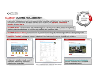 A ‘pro-active’ risk assessment tool to help understand the ‘probability’ and ‘likelihood’ of a driver being
involved in an incident /crash. RoadRISK is broken down into three parts, PROFILE, DEFENSIVE
DRIVING and FEEDBACK.
RoadRISK®: VALIDATED RISK ASSESSMENT
RoadRISK: Profile is an assessment and understanding of your drivers’ previous three years of driving history,
assessing the driver themselves, the journeys they undertake, and the vehicle used.
RoadRISK: Defensive Driving is an assessment of your driver’s knowledge & understanding of defensive driving best practice.
Independent validation through research
undertaken at Edinburgh Napier and
Loughborough universities.
www.virtualriskmanager.net/validation
provides more detail about RoadRISK’ s
continuous validation study.
RoadRISK: Feedback provides risk exposure analysis, and best practice information to drivers & their managers.
 