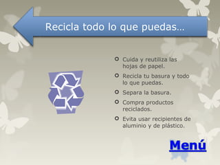  Cuida y reutiliza las
hojas de papel.
 Recicla tu basura y todo
lo que puedas.
 Separa la basura.
 Compra productos
reciclados.
 Evita usar recipientes de
aluminio y de plástico.
Recicla todo lo que puedas…
 