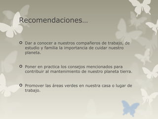 Recomendaciones…
 Dar a conocer a nuestros compañeros de trabajo, de
estudio y familia la importancia de cuidar nuestro
planeta.
 Poner en practica los consejos mencionados para
contribuir al mantenimiento de nuestro planeta tierra.
 Promover las áreas verdes en nuestra casa o lugar de
trabajo.
 