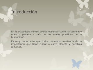 Introducción
En la actualidad hemos podido observar como ha cambiado
nuestro planeta a raíz de las malas practicas de la
humanidad.
Es muy importante que todos tomemos conciencia de la
importancia que tiene cuidar nuestro planeta y nuestros
recursos.
 