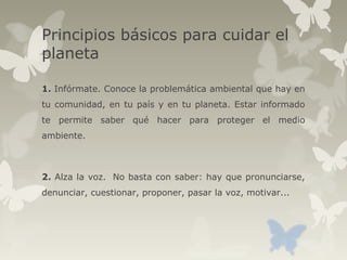 Principios básicos para cuidar el
planeta
1. Infórmate. Conoce la problemática ambiental que hay en
tu comunidad, en tu país y en tu planeta. Estar informado
te permite saber qué hacer para proteger el medio
ambiente.
2. Alza la voz. No basta con saber: hay que pronunciarse,
denunciar, cuestionar, proponer, pasar la voz, motivar...
 