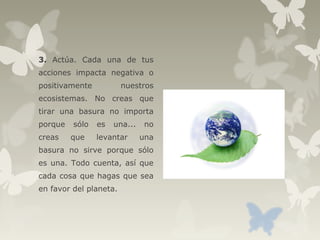 3. Actúa. Cada una de tus
acciones impacta negativa o
positivamente nuestros
ecosistemas. No creas que
tirar una basura no importa
porque sólo es una... no
creas que levantar una
basura no sirve porque sólo
es una. Todo cuenta, así que
cada cosa que hagas que sea
en favor del planeta.
 