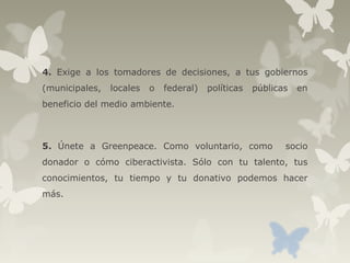 4. Exige a los tomadores de decisiones, a tus gobiernos
(municipales, locales o federal) políticas públicas en
beneficio del medio ambiente.
5. Únete a Greenpeace. Como voluntario, como socio
donador o cómo ciberactivista. Sólo con tu talento, tus
conocimientos, tu tiempo y tu donativo podemos hacer
más.
 