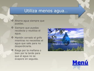  Ahorra agua siempre que
puedas.
 Siempre que puedas
recolecta y reutiliza el
agua.
 Mantén cerrado el grifo
mientras no necesites el
agua que sale para no
desperdiciarla.
 Riega por la mañana o
bien por la tarde para
que el agua no se
evapore en seguida.
Utiliza menos agua…
 